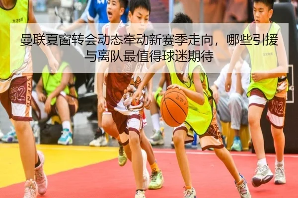 曼联夏窗转会动态牵动新赛季走向，哪些引援与离队最值得球迷期待 | aisports